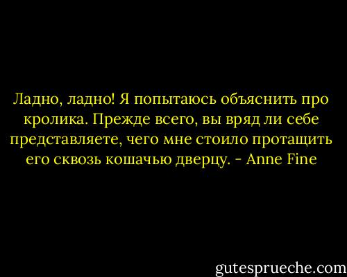 Ладно, ладно! Я попытаюсь объяснить про кролика. Прежде всего, вы вряд ли себе представляете, чего мне стоило протащить его сквозь кошачью дверцу. - Anne Fine