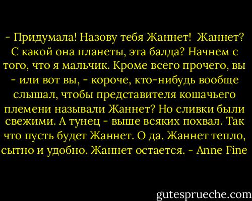 - Придумала! Назову тебя Жаннет!<br /><br />Жаннет? С какой она планеты, эта балда? Начнем с того, что я мальчик. Кроме всего прочего, вы - или вот вы, - короче, кто-нибудь вообще слышал, чтобы представителя кошачьего племени называли Жаннет?<br />Но сливки были свежими. А тунец - выше всяких похвал.<br />Так что пусть будет Жаннет. О да. Жаннет тепло, сытно и удобно.<br />Жаннет остается. - Anne Fine