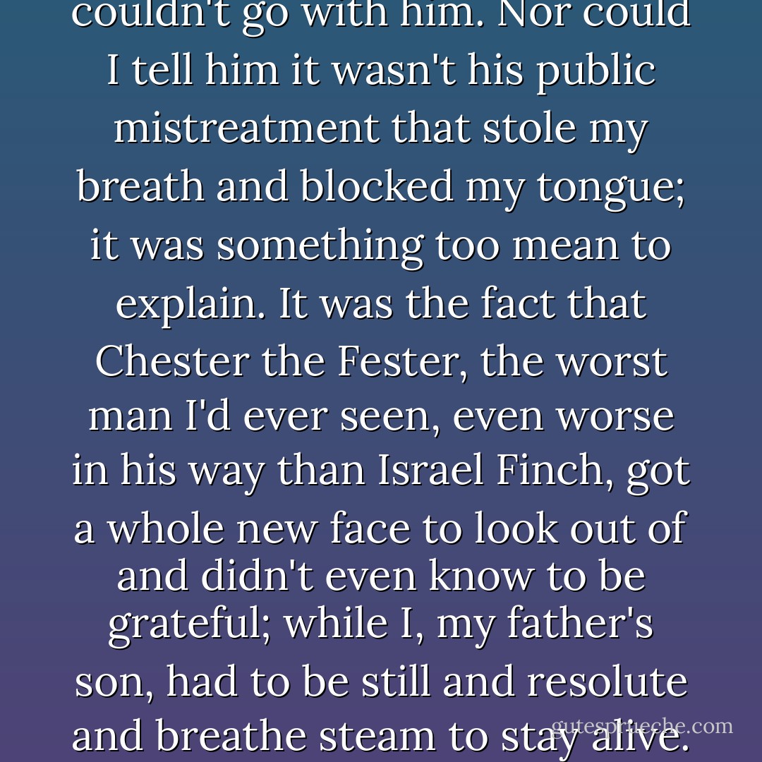But I shook my head. I just couldn't go with him. Nor could I tell him it wasn't his public mistreatment that stole my breath and blocked my tongue; it was something too mean to explain. It was the fact that Chester the Fester, the worst man I'd ever seen, even worse in his way than Israel Finch, got a whole new face to look out of and didn't even know to be grateful; while I, my father's son, had to be still and resolute and breathe steam to stay alive. - Leif Enger