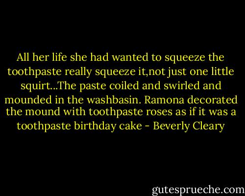 All her life she had wanted to squeeze the toothpaste really squeeze it,not just one little squirt...The paste coiled and swirled and mounded in the washbasin. Ramona decorated the mound with toothpaste roses as if it was a toothpaste birthday cake - Beverly Cleary