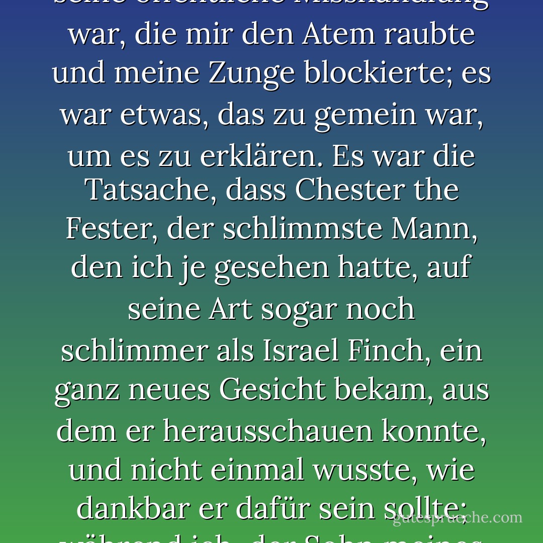 Aber ich schüttelte den Kopf. Ich konnte einfach nicht mit ihm gehen. Ich konnte ihm auch nicht sagen, dass es nicht seine öffentliche Misshandlung war, die mir den Atem raubte und meine Zunge blockierte; es war etwas, das zu gemein war, um es zu erklären. Es war die Tatsache, dass Chester the Fester, der schlimmste Mann, den ich je gesehen hatte, auf seine Art sogar noch schlimmer als Israel Finch, ein ganz neues Gesicht bekam, aus dem er herausschauen konnte, und nicht einmal wusste, wie dankbar er dafür sein sollte; während ich, der Sohn meines Vaters, still und entschlossen sein und Dampf atmen musste, um am Leben zu bleiben. - Leif Enger<