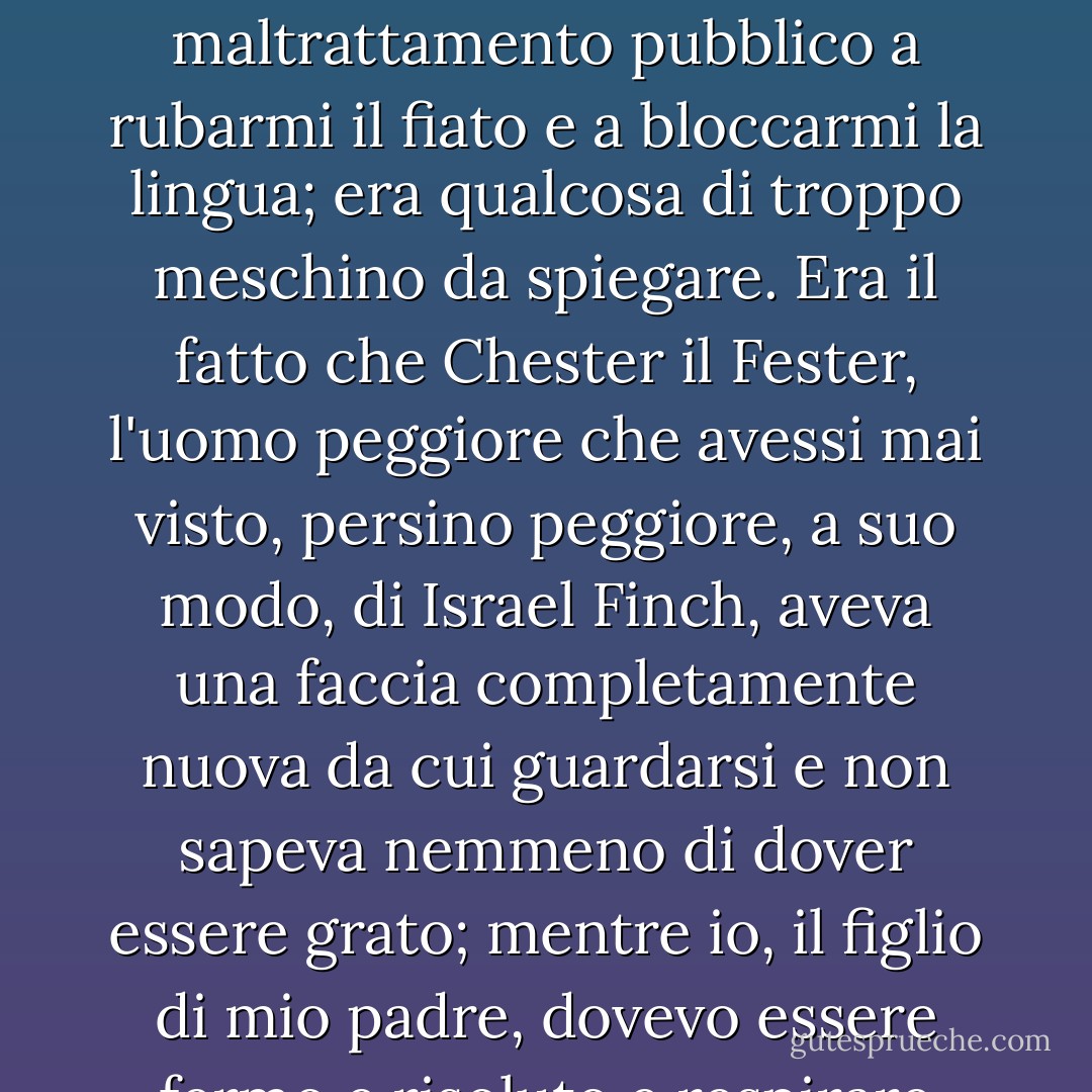 Ma ho scosso la testa. Non potevo andare con lui. Né potevo dirgli che non era il suo maltrattamento pubblico a rubarmi il fiato e a bloccarmi la lingua; era qualcosa di troppo meschino da spiegare. Era il fatto che Chester il Fester, l'uomo peggiore che avessi mai visto, persino peggiore, a suo modo, di Israel Finch, aveva una faccia completamente nuova da cui guardarsi e non sapeva nemmeno di dover essere grato; mentre io, il figlio di mio padre, dovevo essere fermo e risoluto e respirare vapore per rimanere vivo. - Leif Enger
