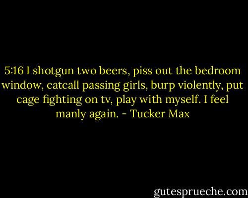 5:16 I shotgun two beers, piss out the bedroom window, catcall passing girls, burp violently, put cage fighting on tv, play with myself. I feel manly again. - Tucker Max