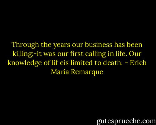 Through the years our business has been killing;-it was our first calling in life. Our knowledge of lif eis limited to death. - Erich Maria Remarque
