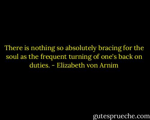 There is nothing so absolutely bracing for the soul as the frequent turning of one's back on duties. - Elizabeth von Arnim