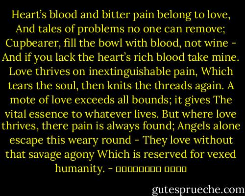 Heart’s blood and bitter pain belong to love,<br />And tales of problems no one can remove;<br />Cupbearer, fill the bowl with blood, not wine -<br />And if you lack the heart’s rich blood take mine.<br />Love thrives on inextinguishable pain,<br />Which tears the soul, then knits the threads again.<br />A mote of love exceeds all bounds; it gives<br />The vital essence to whatever lives.<br />But where love thrives, there pain is always found;<br />Angels alone escape this weary round -<br />They love without that savage agony<br />Which is reserved for vexed humanity. - عطار نیشابوری