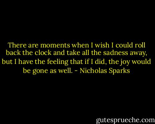 There are moments when I wish I could roll back the clock and take all the sadness away, but I have the feeling that if I did, the joy would be gone as well. - Nicholas Sparks