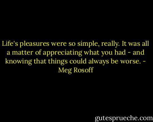 Life's pleasures were so simple, really. It was all a matter of appreciating what you had - and knowing that things could always be worse. - Meg Rosoff