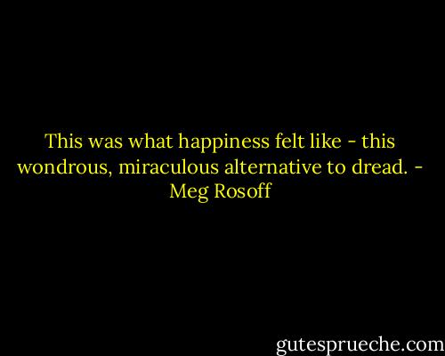 This was what happiness felt like - this wondrous, miraculous alternative to dread. - Meg Rosoff