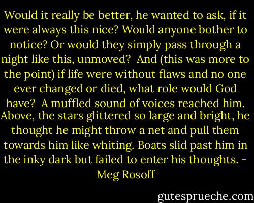 Would it really be better, he wanted to ask, if it were always this nice? Would anyone bother to notice? Or would they simply pass through a night like this, unmoved?<br /><br />And (this was more to the point) if life were without flaws and no one ever changed or died, what role would God have?<br /><br />A muffled sound of voices reached him. Above, the stars glittered so large and bright, he thought he might throw a net and pull them towards him like whiting. Boats slid past him in the inky dark but failed to enter his thoughts. - Meg Rosoff