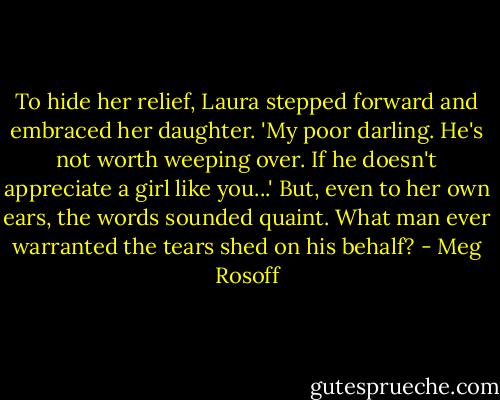 To hide her relief, Laura stepped forward and embraced her daughter. 'My poor darling. He's not worth weeping over. If he doesn't appreciate a girl like you...' But, even to her own ears, the words sounded quaint. What man ever warranted the tears shed on his behalf? - Meg Rosoff