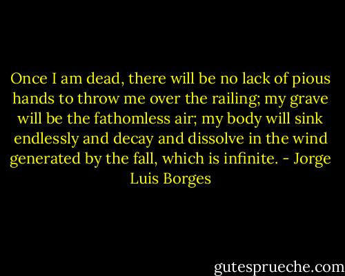Once I am dead, there will be no lack of pious hands to throw me over the railing; my grave will be the fathomless air; my body will sink endlessly and decay and dissolve in the wind generated by the fall, which is infinite. - Jorge Luis Borges