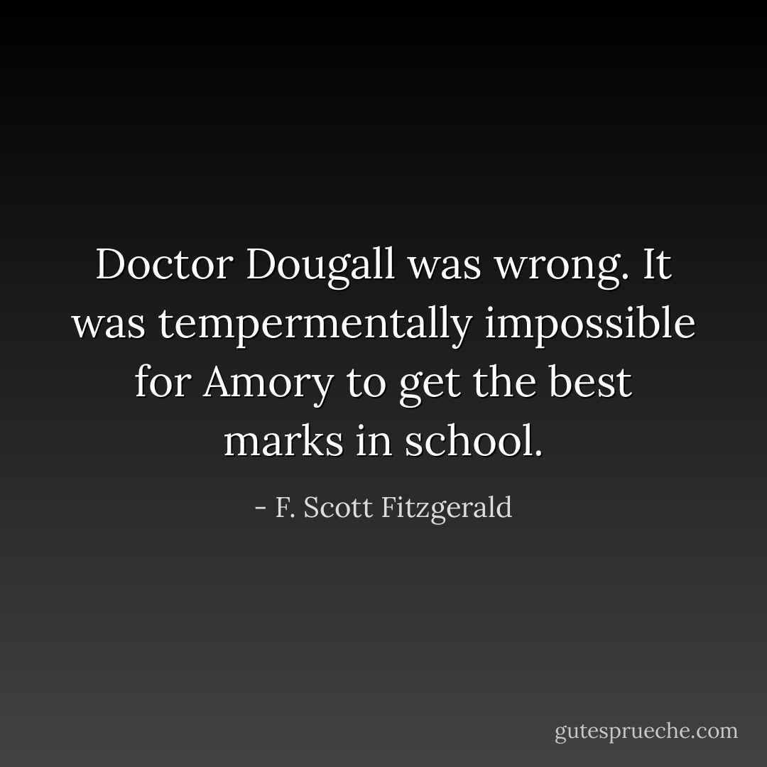 Doctor Dougall was wrong. It was tempermentally impossible for Amory to get the best marks in school. - F. Scott Fitzgerald
