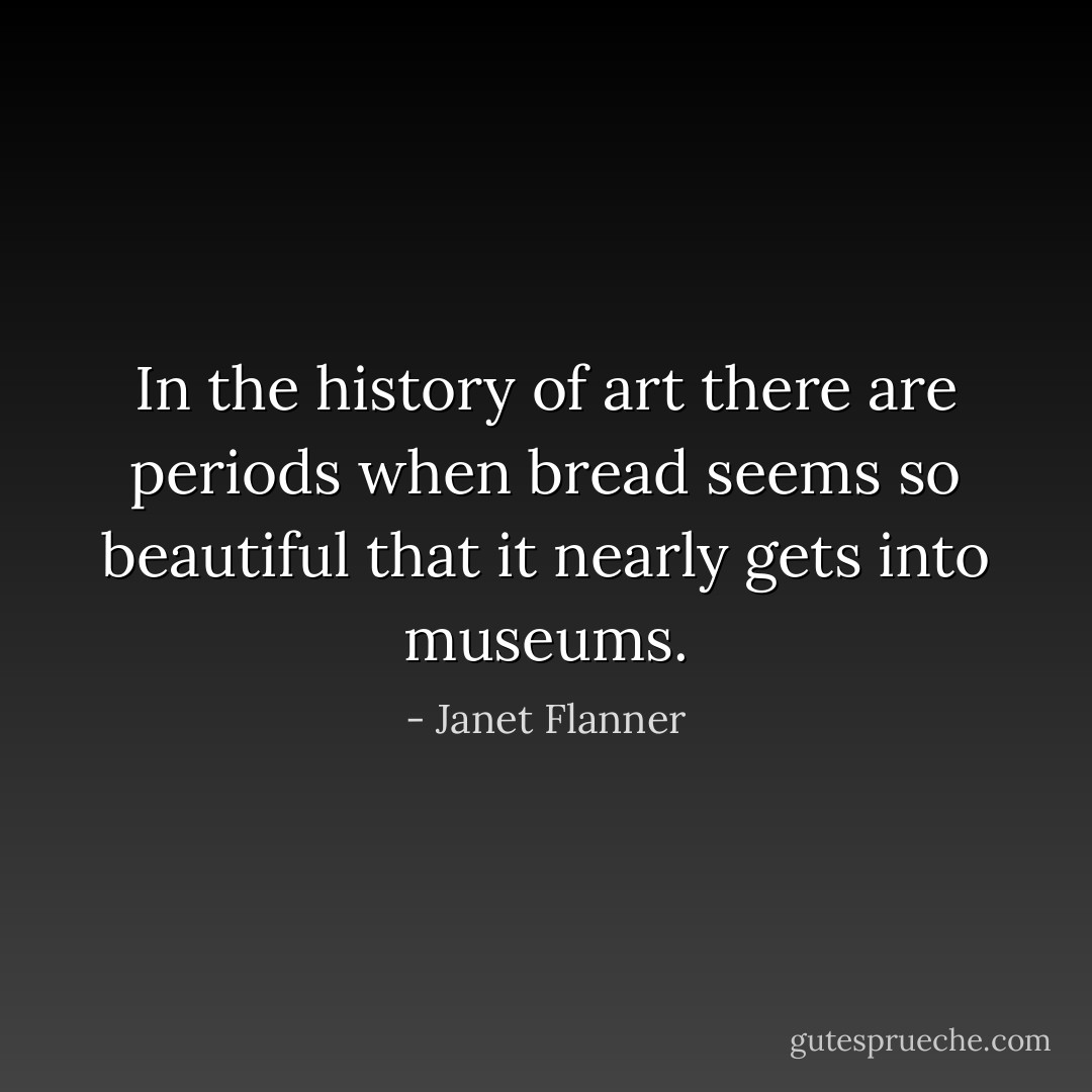 In the history of art there are periods when bread seems so beautiful that it nearly gets into museums. - Janet Flanner