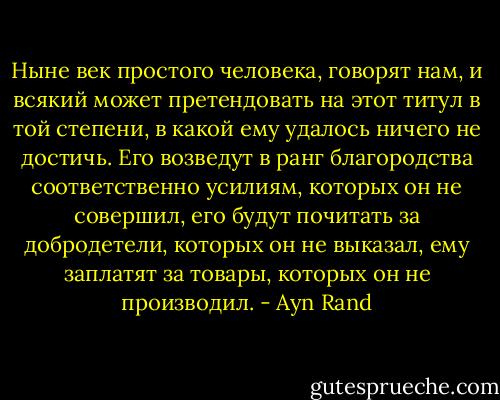 Ныне век простого человека, говорят нам, и всякий может претендовать на этот титул в той степени, в какой ему удалось ничего не достичь. Его возведут в ранг благородства соответственно усилиям, которых он не совершил, его будут почитать за добродетели, которых он не выказал, ему заплатят за товары, которых он не производил. - Ayn Rand