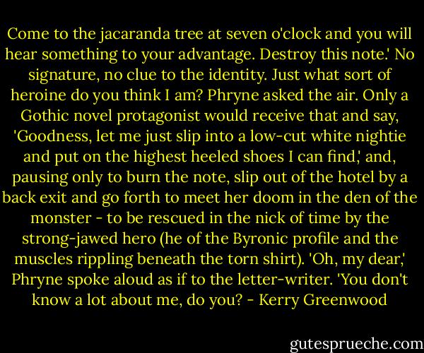 Come to the jacaranda tree at seven o'clock and you will hear something to your advantage. Destroy this note.'<br />No signature, no clue to the identity. Just what sort of heroine do you think I am? Phryne asked the air. Only a Gothic novel protagonist would receive that and say, 'Goodness, let me just slip into a low-cut white nightie and put on the highest heeled shoes I can find,' and, pausing only to burn the note, slip out of the hotel by a back exit and go forth to meet her doom in the den of the monster - to be rescued in the nick of time by the strong-jawed hero (he of the Byronic profile and the muscles rippling beneath the torn shirt). 'Oh, my dear,' Phryne spoke aloud as if to the letter-writer. 'You don't know a lot about me, do you? - Kerry Greenwood