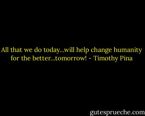 All that we do today...will help change humanity for the better...tomorrow! - Timothy Pina