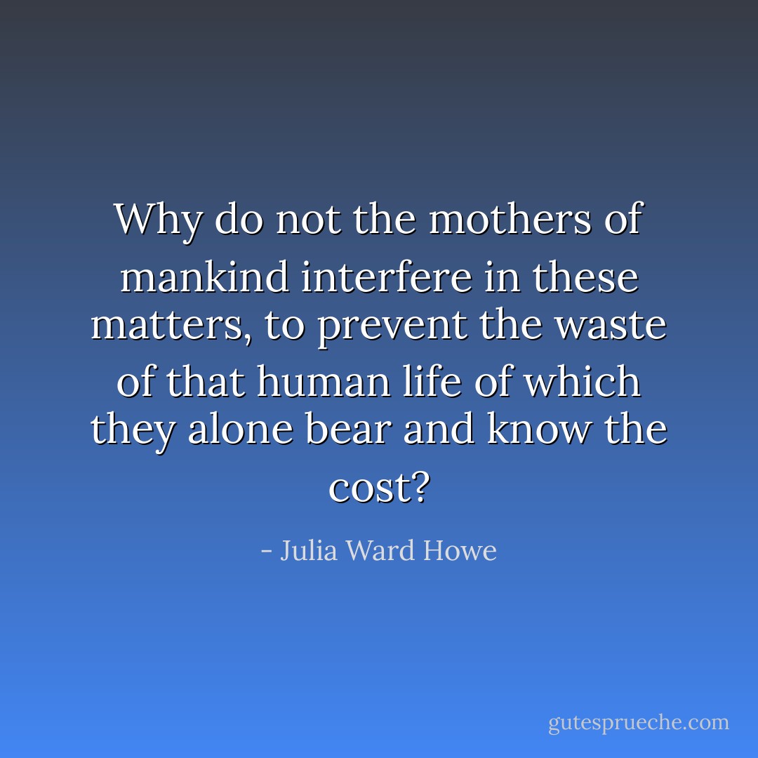 Why do not the mothers of mankind interfere in these matters, to prevent the waste of that human life of which they alone bear and know the cost? - Julia Ward Howe