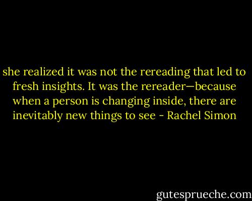 she realized it was not the rereading that led to fresh insights. It was the rereader—because when a person is changing inside, there are inevitably new things to see - Rachel Simon