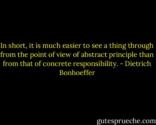 In short, it is much easier to see a thing through from the point of view of abstract principle than from that of concrete responsibility. - Dietrich Bonhoeffer