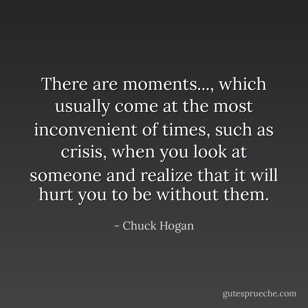 There are moments..., which usually come at the most inconvenient of times, such as crisis, when you look at someone and realize that it will hurt you to be without them. - Chuck Hogan