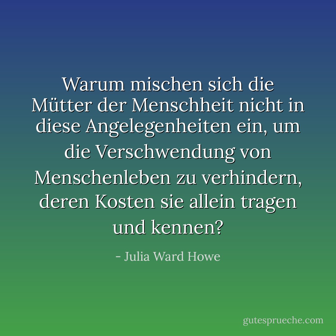 Warum mischen sich die Mütter der Menschheit nicht in diese Angelegenheiten ein, um die Verschwendung von Menschenleben zu verhindern, deren Kosten sie allein tragen und kennen? - Julia Ward Howe<