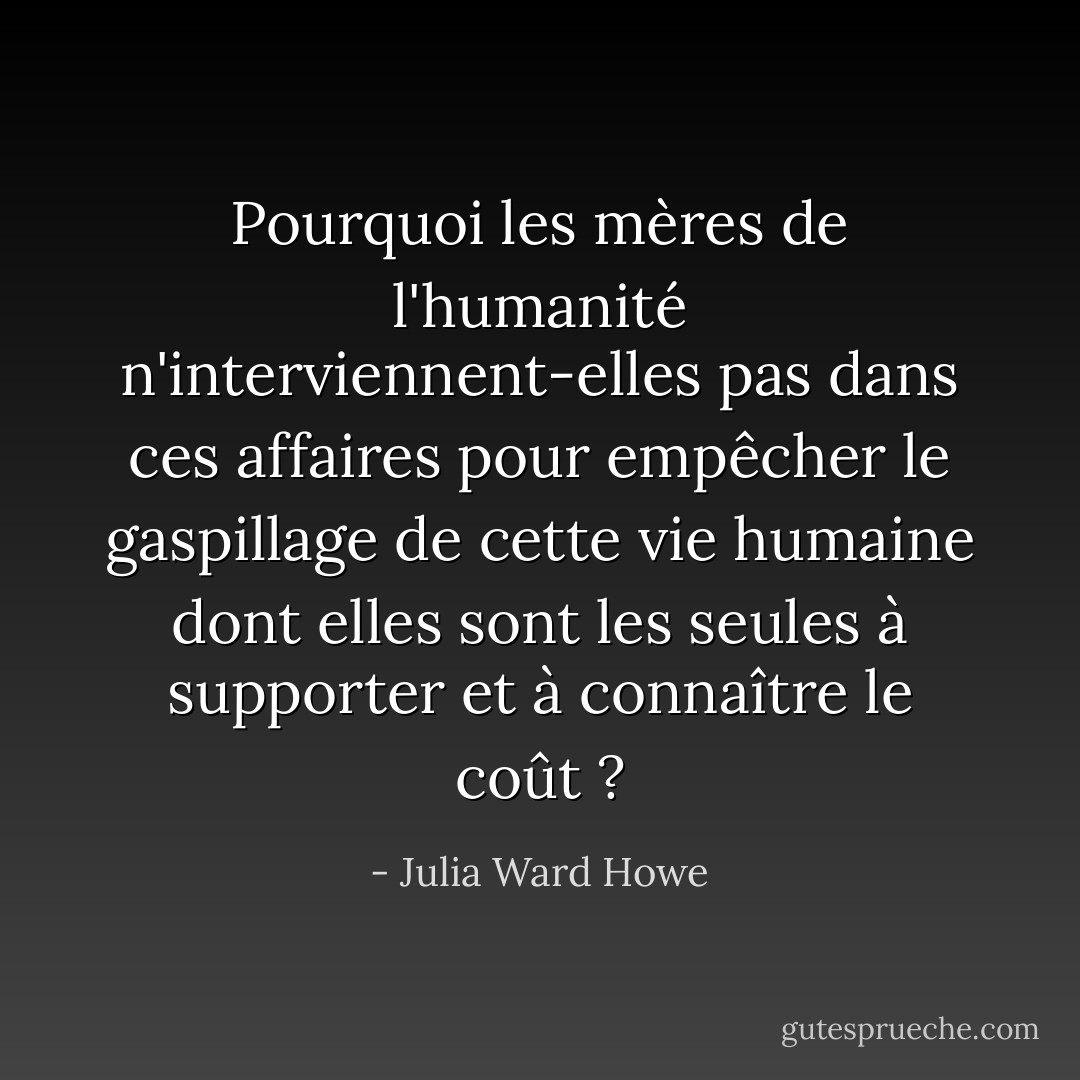 Pourquoi les mères de l'humanité n'interviennent-elles pas dans ces affaires pour empêcher le gaspillage de cette vie humaine dont elles sont les seules à supporter et à connaître le coût ? - Julia Ward Howe