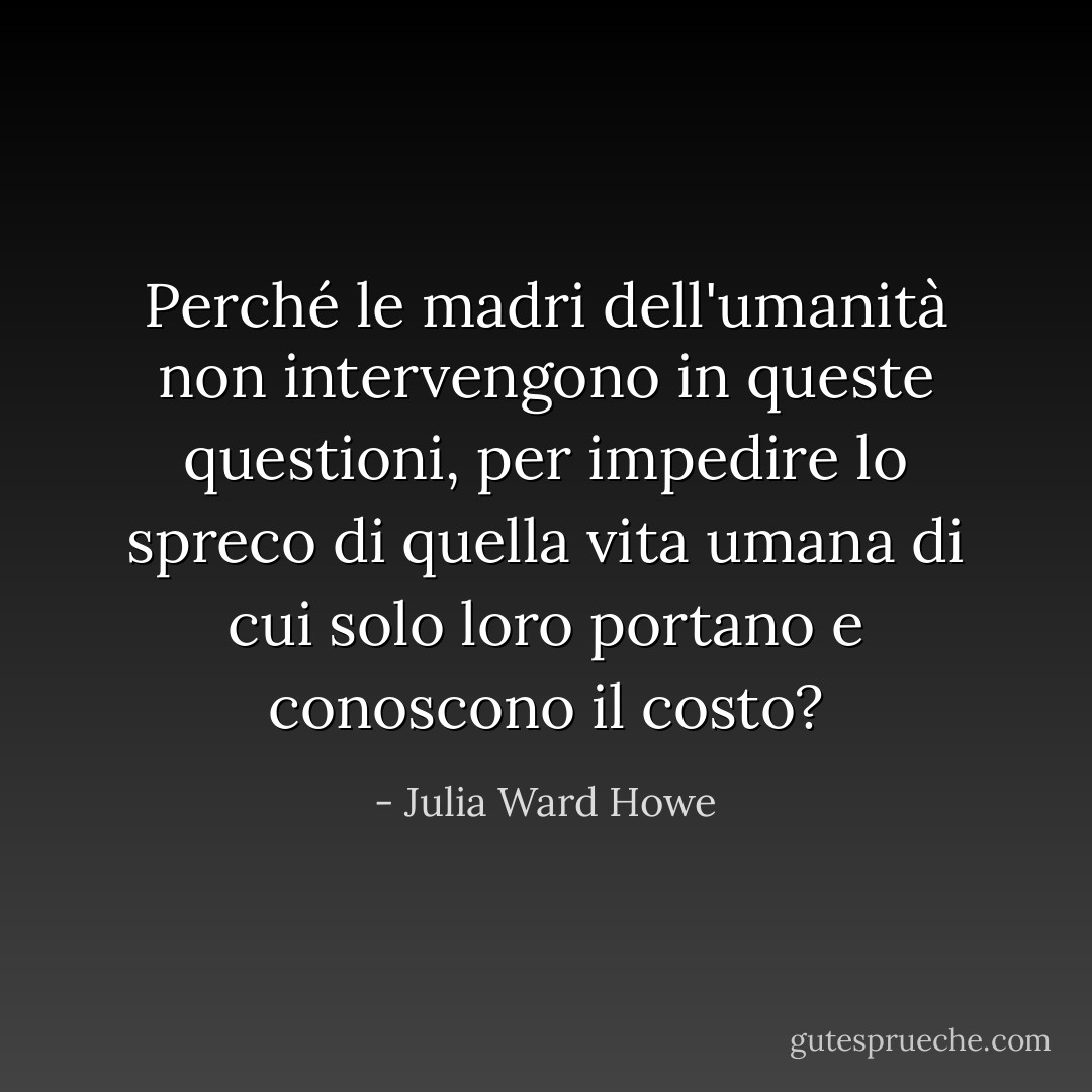 Perché le madri dell'umanità non intervengono in queste questioni, per impedire lo spreco di quella vita umana di cui solo loro portano e conoscono il costo? - Julia Ward Howe
