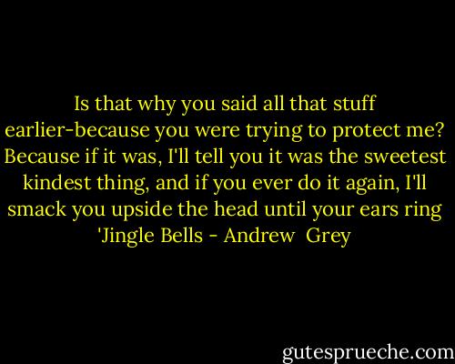 Is that why you said all that stuff earlier-because you were trying to protect me? Because if it was, I'll tell you it was the sweetest kindest thing, and if you ever do it again, I'll smack you upside the head until your ears ring 'Jingle Bells - Andrew  Grey