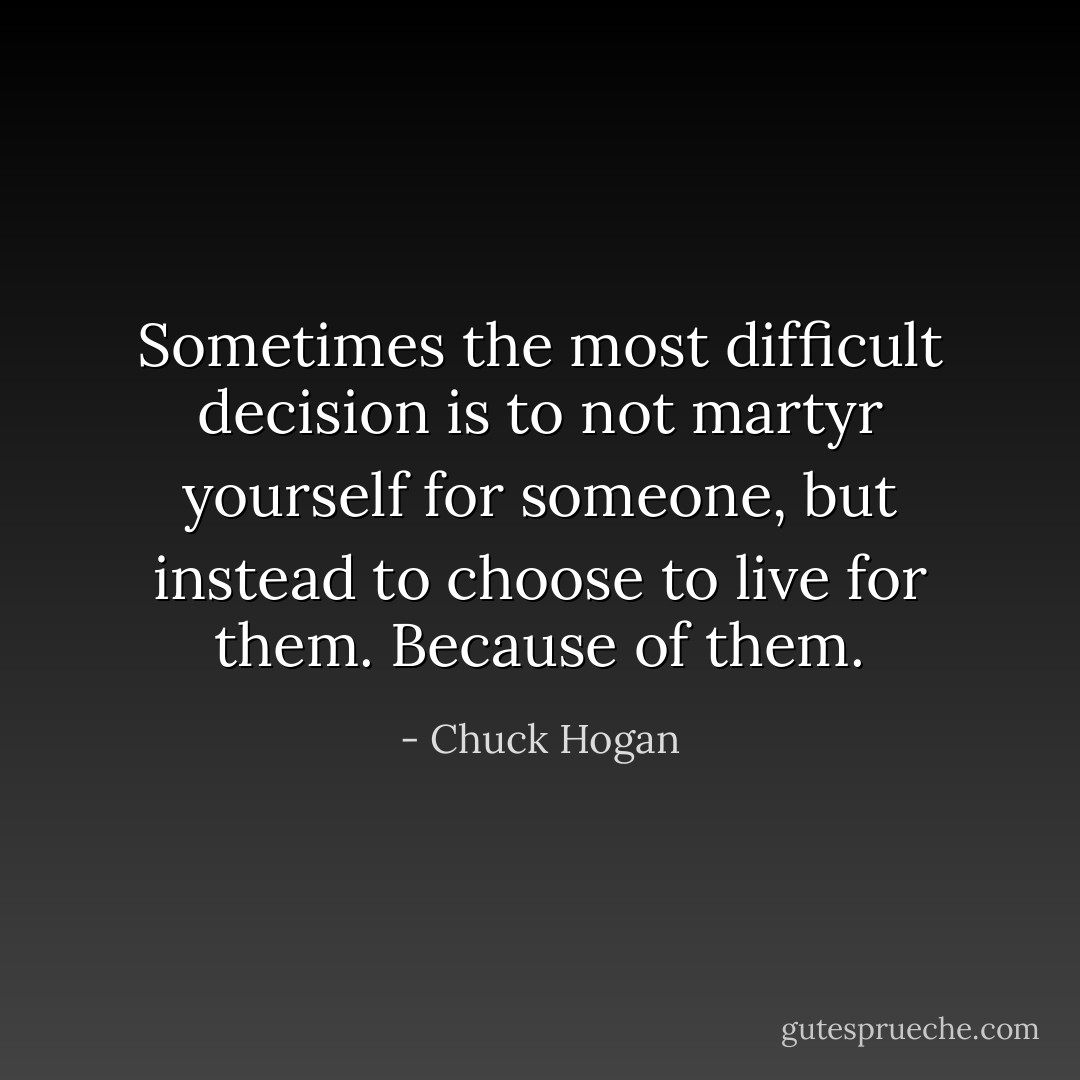 Sometimes the most difficult decision is to not martyr yourself for someone, but instead to choose to live for them. Because of them. - Chuck Hogan