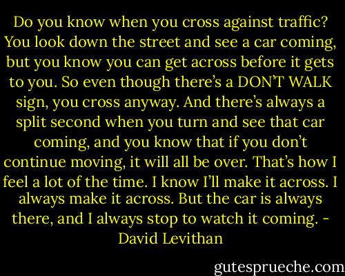 Do you know when you cross against traffic? You look down the street and see a car coming, but you know you can get across before it gets to you. So even though there’s a DON’T WALK sign, you cross anyway. And there’s always a split second when you turn and see that car coming, and you know that if you don’t continue moving, it will all be over. That’s how I feel a lot of the time. I know I’ll make it across. I always make it across. But the car is always there, and I always stop to watch it coming. - David Levithan