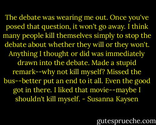 The debate was wearing me out. Once you've posed that question, it won't go away. I think many<br />people kill themselves simply to stop the debate about whether they will or they won't.<br />Anything I thought or did was immediately drawn into the debate. Made a stupid remark--why not kill<br />myself? Missed the bus--better put an end to it all. Even the good got in there. I liked that movie--maybe<br />I shouldn't kill myself. - Susanna Kaysen