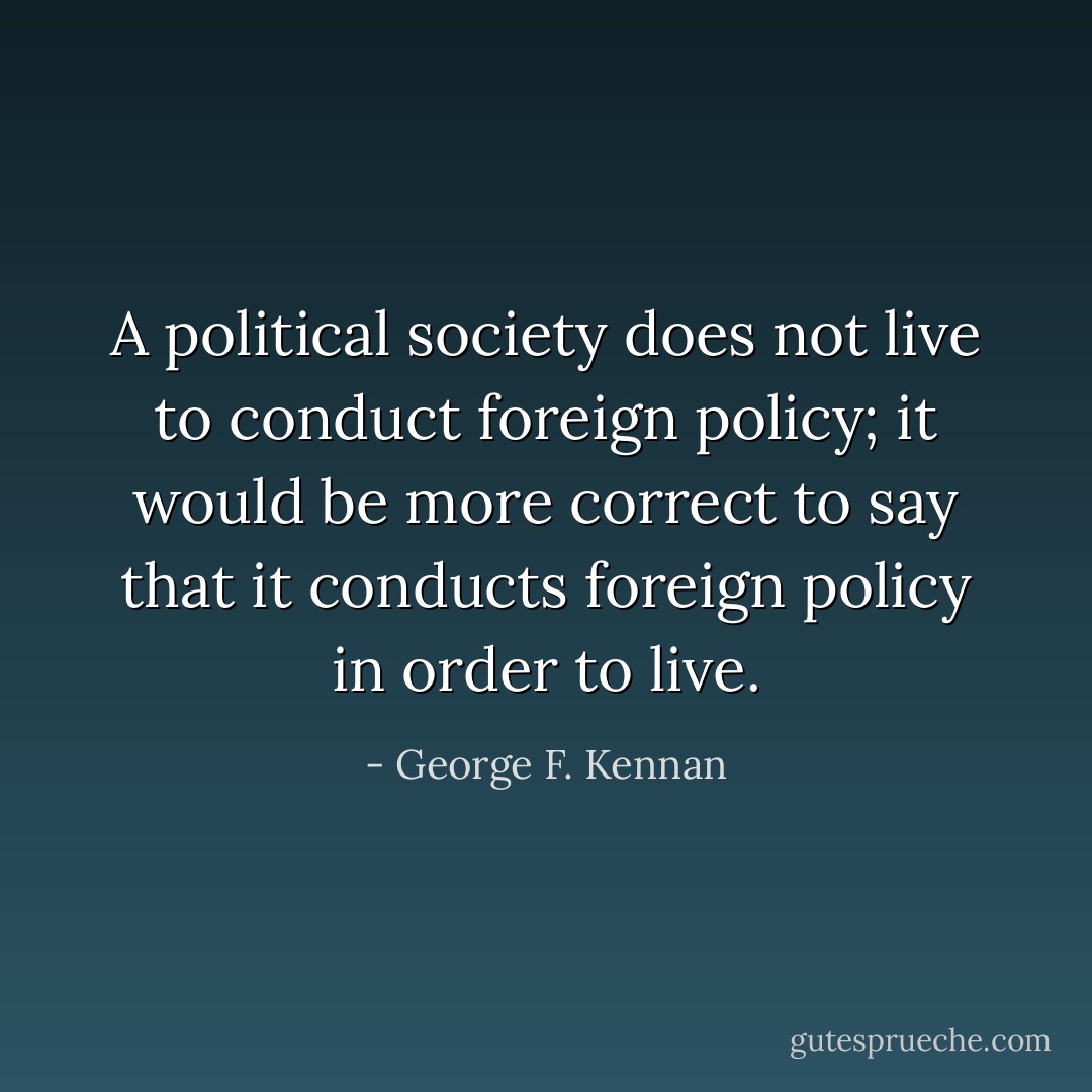 A political society does not live to conduct foreign policy; it would be more correct to say that it conducts foreign policy in order to live. - George F. Kennan