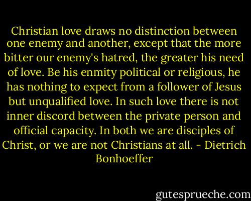 Christian love draws no distinction between one enemy and another, except that the more bitter our enemy's hatred, the greater his need of love. Be his enmity political or religious, he has nothing to expect from a follower of Jesus but unqualified love. In such love there is not inner discord between the private person and official capacity. In both we are disciples of Christ, or we are not Christians at all. - Dietrich Bonhoeffer