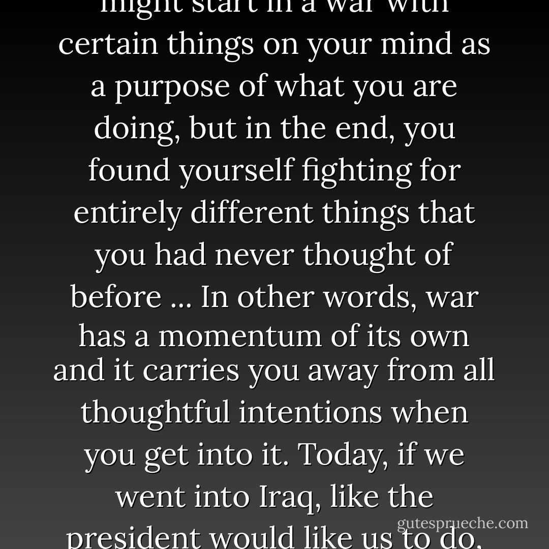 Anyone who has ever studied the history of American diplomacy, especially military diplomacy, knows that you might start in a war with certain things on your mind as a purpose of what you are doing, but in the end, you found yourself fighting for entirely different things that you had never thought of before ... In other words, war has a momentum of its own and it carries you away from all thoughtful intentions when you get into it. Today, if we went into Iraq, like the president would like us to do, you know where you begin. You never know where you are going to end. - George F. Kennan
