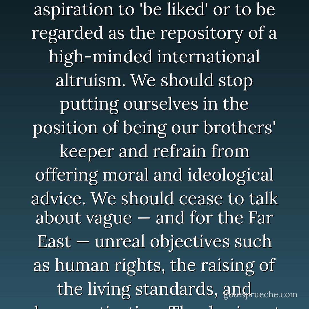 In the face of this situation we would be better off to dispense now with a number of the concepts which have underlined our thinking with regard to the Far East. We should dispense with the aspiration to 'be liked' or to be regarded as the repository of a high-minded international altruism. We should stop putting ourselves in the position of being our brothers' keeper and refrain from offering moral and ideological advice. We should cease to talk about vague — and for the Far East — unreal objectives such as human rights, the raising of the living standards, and democratization. The day is not far off when we are going to have to deal in straight power concepts. The less we are hampered by idealistic slogans, the better. - George F. Kennan