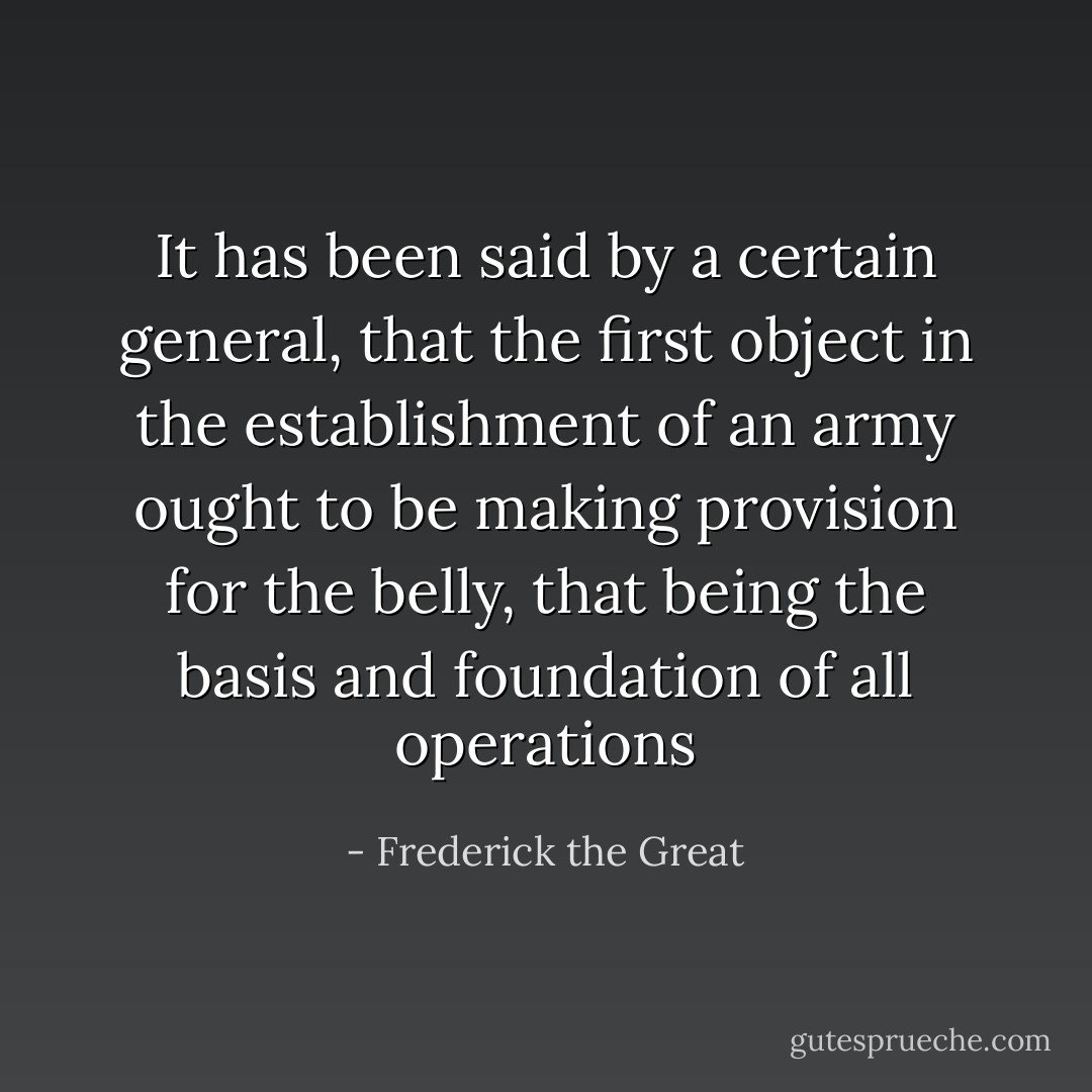 It has been said by a certain general, that the first object in the establishment of an army ought to be making provision for the belly, that being the basis and foundation of all operations - Frederick the Great