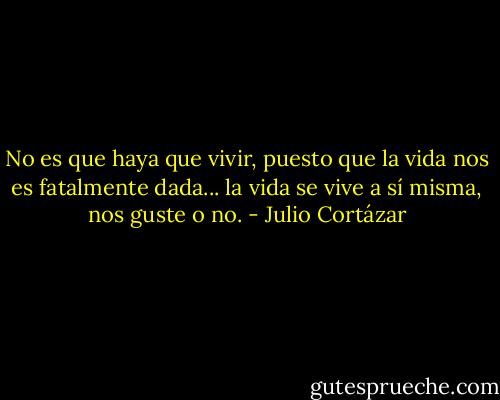 No es que haya que vivir, puesto que la vida nos es fatalmente dada... la vida se vive a sí misma, nos guste o no. - Julio Cortázar