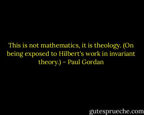 This is not mathematics, it is theology.<br />(On being exposed to Hilbert's work in invariant theory.) - Paul Gordan
