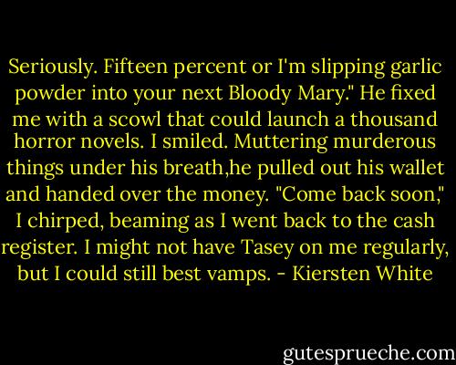 Seriously. Fifteen percent or I'm slipping garlic powder into your next Bloody Mary."<br />He fixed me with a scowl that could launch a thousand horror novels. I smiled. Muttering murderous things under his breath,he pulled out his wallet and handed over the money.<br />"Come back soon," I chirped, beaming as I went back to the cash register. I might not have Tasey on me regularly, but I could still best vamps. - Kiersten White