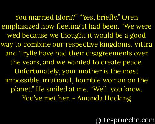 You married Elora?”<br />“Yes, briefly.” Oren emphasized how fleeting it had been. “We were wed because we thought it would be a good way to combine our respective kingdoms. Vittra and Trylle have had their disagreements over the years, and we wanted to create peace. Unfortunately, your mother is the most impossible, irrational, horrible woman on the planet.” He smiled at me. “Well, you know. You’ve met her. - Amanda Hocking