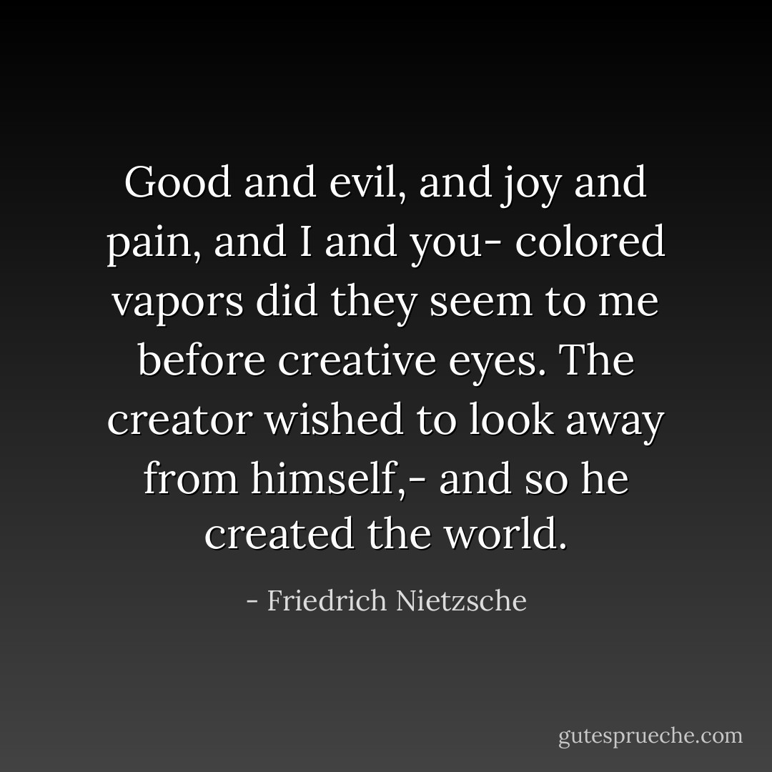 Good and evil, and joy and pain, and I and you- colored vapors did they seem to me before creative eyes. The creator wished to look away from himself,- and so he created the world. - Friedrich Nietzsche