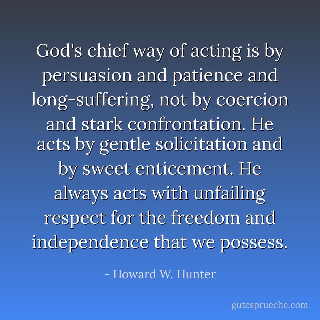 God's chief way of acting is by persuasion and patience and long-suffering, not by coercion and stark confrontation. He acts by gentle solicitation and by sweet enticement. He always acts with unfailing respect for the freedom and independence that we possess. - Howard W. Hunter