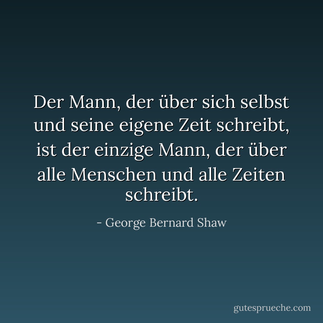 Der Mann, der über sich selbst und seine eigene Zeit schreibt, ist der einzige Mann, der über alle Menschen und alle Zeiten schreibt. - George Bernard Shaw<