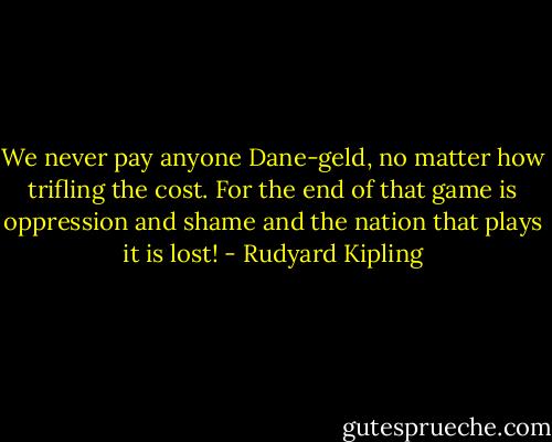 We never pay anyone Dane-geld, no matter how trifling the cost. For the end of that game is oppression and shame and the nation that plays it is lost! - Rudyard Kipling