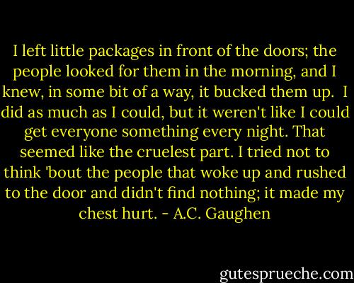 I left little packages in front of the doors; the people looked for them in the morning, and I knew, in some bit of a way, it bucked them up.<br /><br />I did as much as I could, but it weren't like I could get everyone something every night. That seemed like the cruelest part. I tried not to think 'bout the people that woke up and rushed to the door and didn't find nothing; it made my chest hurt. - A.C. Gaughen