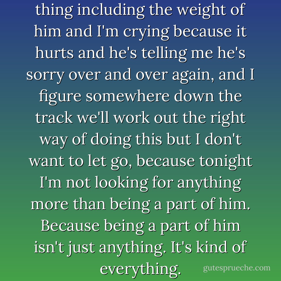 Everything hurts, every single thing including the weight of him and I'm crying because it hurts and he's telling me he's sorry over and over again, and I figure somewhere down the track we'll work out the right way of doing this but I don't want to let go, because tonight I'm not looking for anything more than being a part of him. Because being a part of him isn't just anything. It's kind of everything. - Melina Marchetta