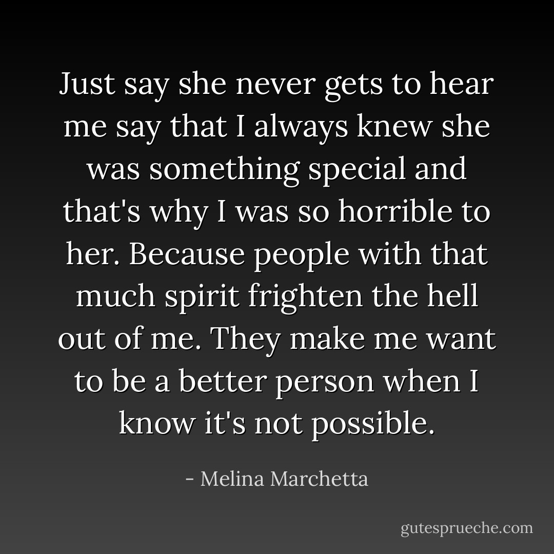 Just say she never gets to hear me say that I always knew she was something special and that's why I was so horrible to her. Because people with that much spirit frighten the hell out of me. They make me want to be a better person when I know it's not possible. - Melina Marchetta