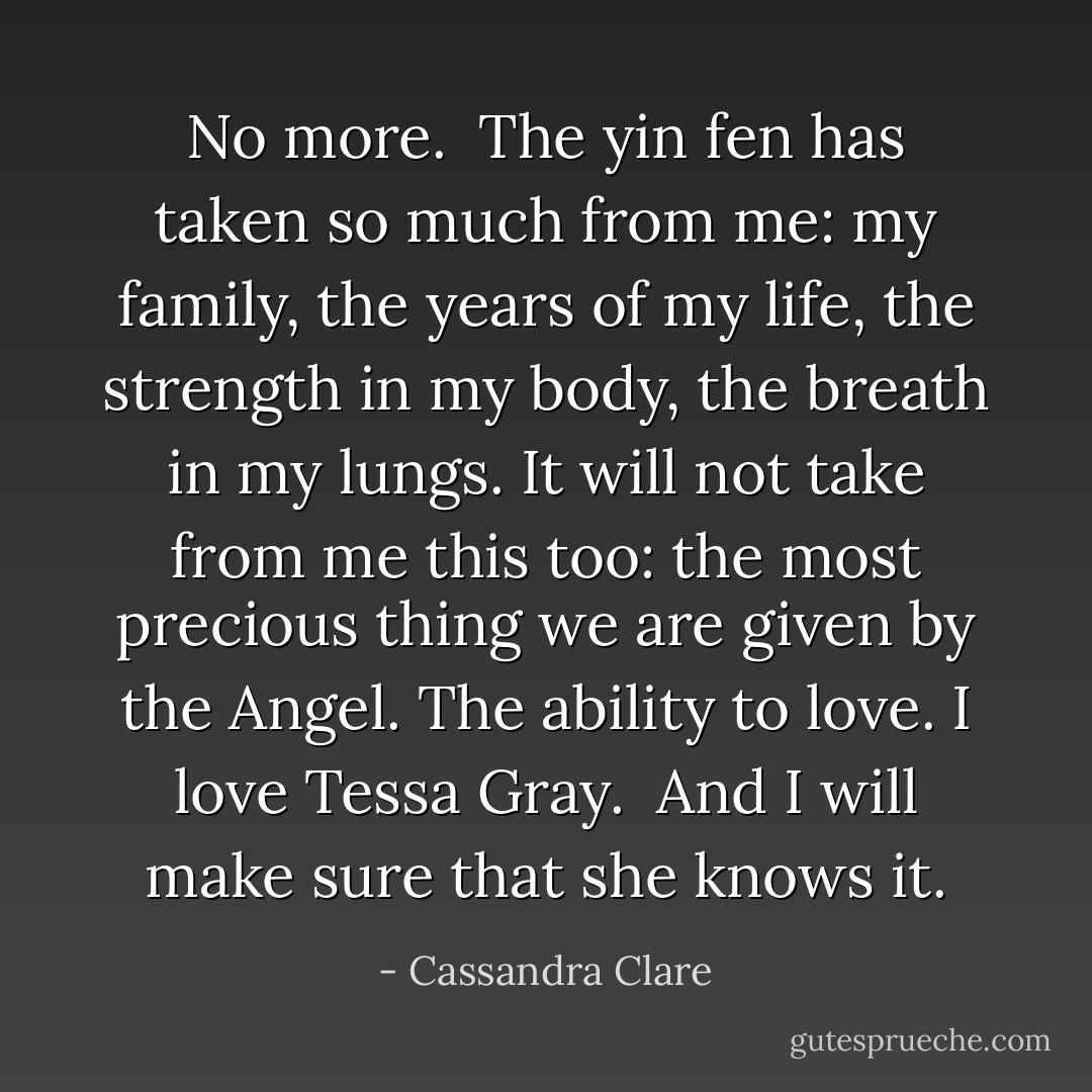 <i>No more.<br /><br />The yin fen has taken so much from me: my family, the years of my life, the strength in my body, the breath in my lungs. It will not take from me this too: the most precious thing we are given by the Angel. The ability to love. I love Tessa Gray.<br /><br />And I will make sure that she knows it.</i> - Cassandra Clare