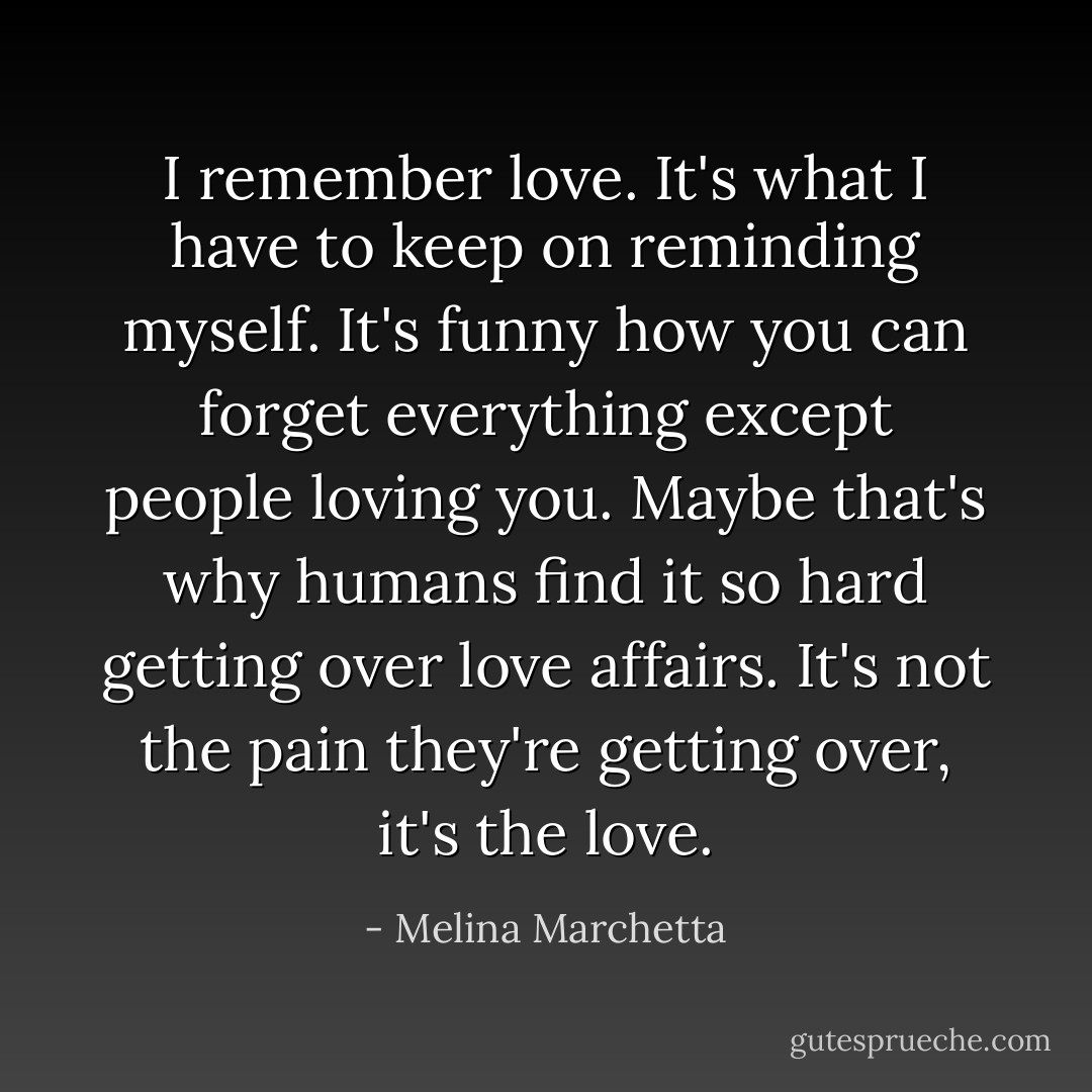I remember love. It's what I have to keep on reminding myself. It's funny how you can forget everything except people loving you. Maybe that's why humans find it so hard getting over love affairs. It's not the pain they're getting over, it's the love. - Melina Marchetta